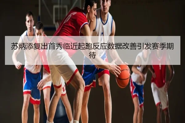 苏炳添复出首秀临近起跑反应数据改善引发赛季期待