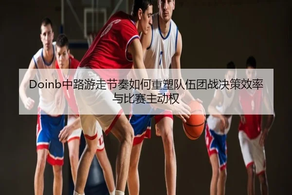 Doinb中路游走节奏如何重塑队伍团战决策效率与比赛主动权
