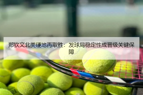 郑钦文北美硬地再取胜：发球局稳定性成晋级关键保障