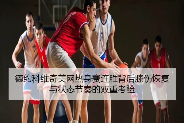德约科维奇美网热身赛连胜背后膝伤恢复与状态节奏的双重考验