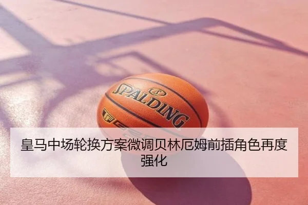 皇马中场轮换方案微调贝林厄姆前插角色再度强化