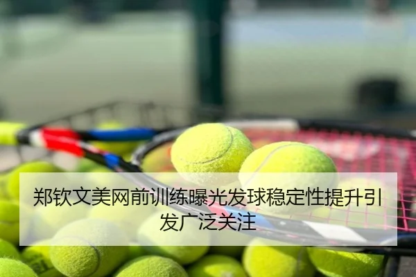 郑钦文美网前训练曝光发球稳定性提升引发广泛关注