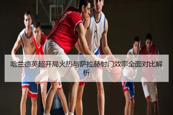 哈兰德英超开局火热与萨拉赫射门效率全面对比解析