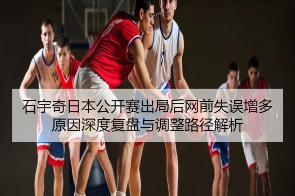 石宇奇日本公开赛出局后网前失误增多原因深度复盘与调整路径解析