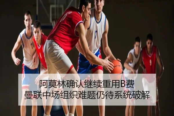 阿莫林确认继续重用B费 曼联中场组织难题仍待系统破解