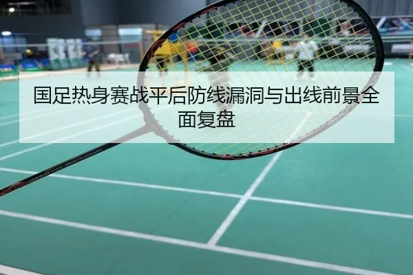 国足热身赛战平后防线漏洞与出线前景全面复盘