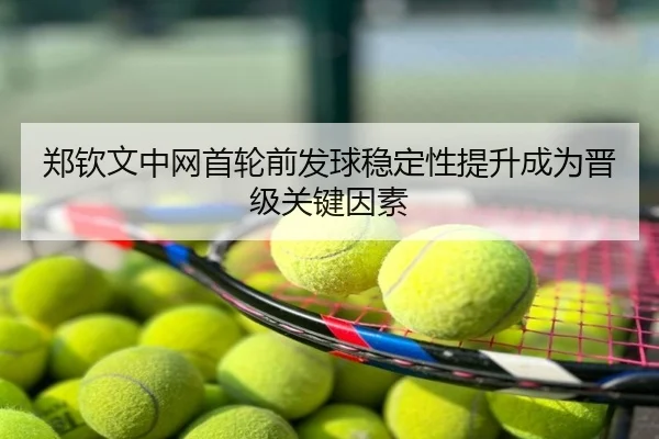 郑钦文中网首轮前发球稳定性提升成为晋级关键因素